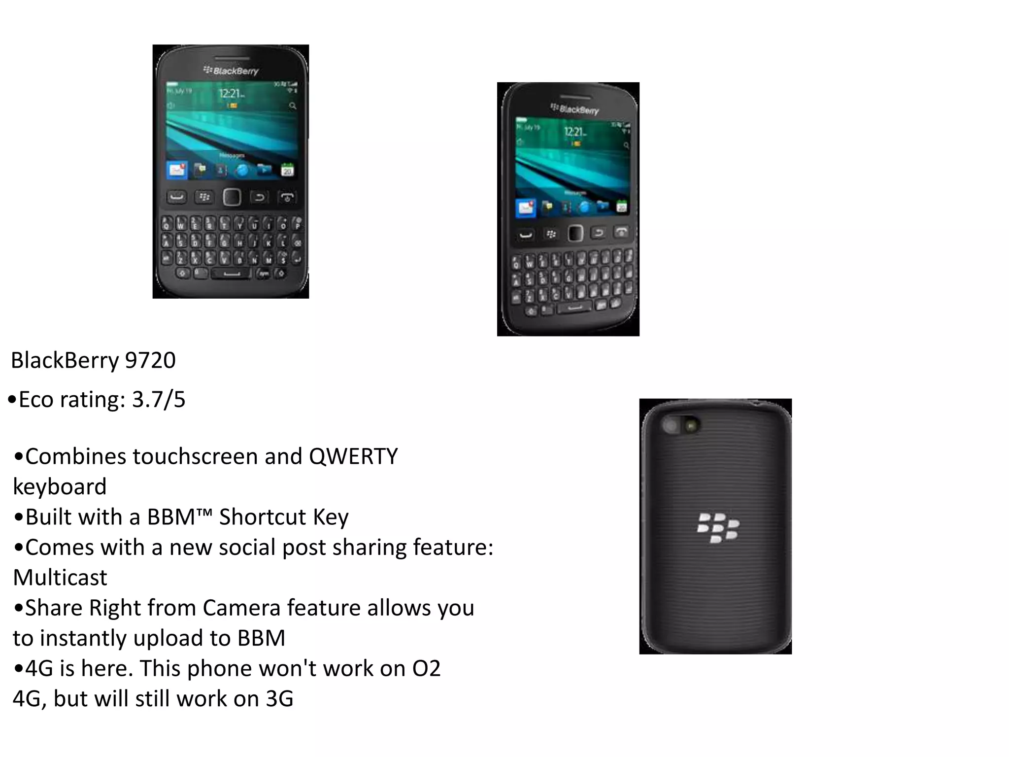 BlackBerry 9720
•Combines touchscreen and QWERTY
keyboard
•Built with a BBM™ Shortcut Key
•Comes with a new social post sharing feature:
Multicast
•Share Right from Camera feature allows you
to instantly upload to BBM
•4G is here. This phone won't work on O2
4G, but will still work on 3G
•Eco rating: 3.7/5
 