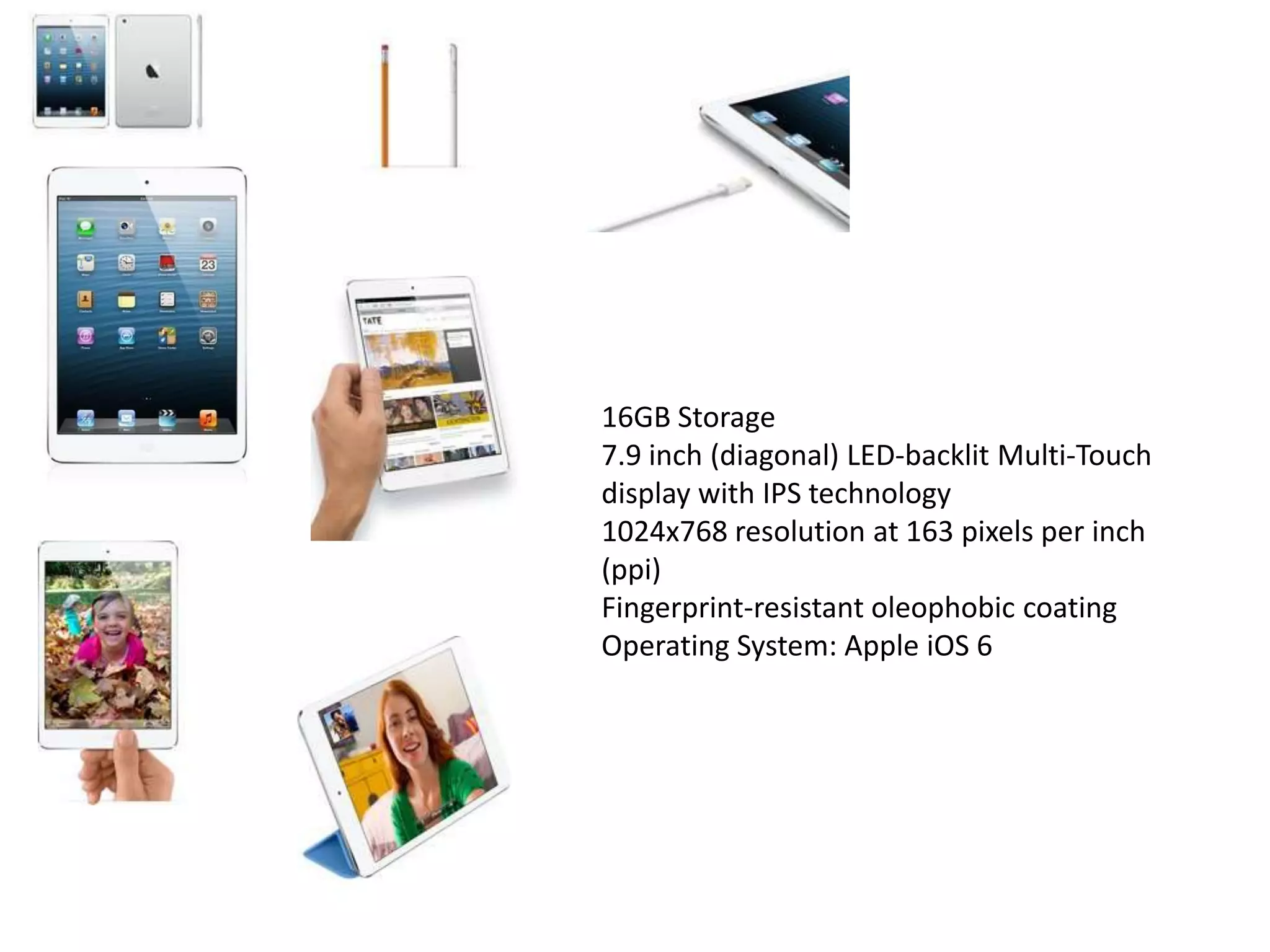 16GB Storage
7.9 inch (diagonal) LED-backlit Multi-Touch
display with IPS technology
1024x768 resolution at 163 pixels per inch
(ppi)
Fingerprint-resistant oleophobic coating
Operating System: Apple iOS 6
 