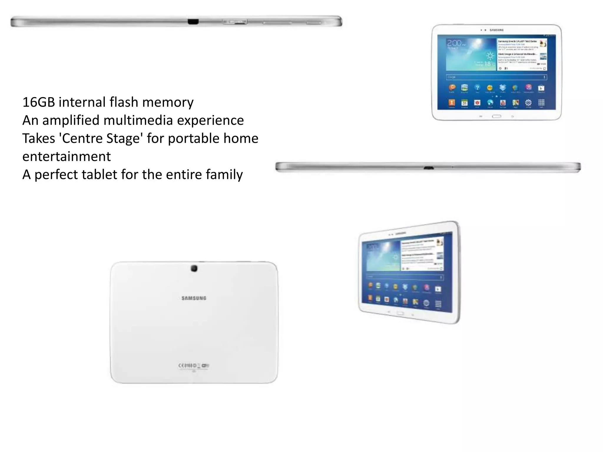 16GB internal flash memory
An amplified multimedia experience
Takes 'Centre Stage' for portable home
entertainment
A perfect tablet for the entire family
 