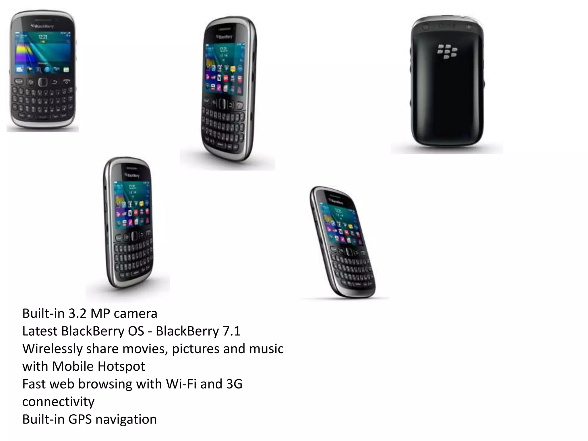 Built-in 3.2 MP camera
Latest BlackBerry OS - BlackBerry 7.1
Wirelessly share movies, pictures and music
with Mobile Hotspot
Fast web browsing with Wi-Fi and 3G
connectivity
Built-in GPS navigation
 