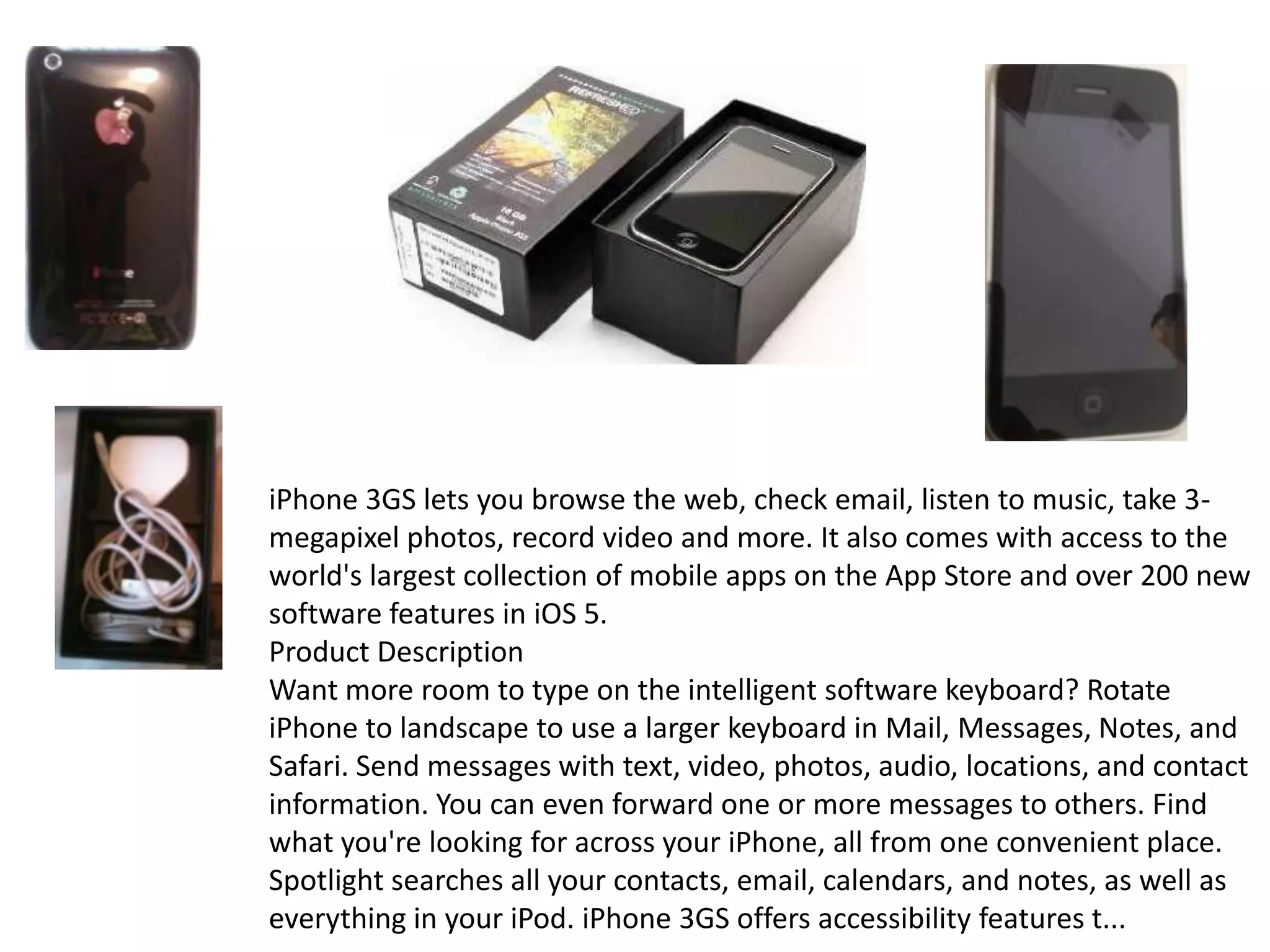 iPhone 3GS lets you browse the web, check email, listen to music, take 3-
megapixel photos, record video and more. It also comes with access to the
world's largest collection of mobile apps on the App Store and over 200 new
software features in iOS 5.
Product Description
Want more room to type on the intelligent software keyboard? Rotate
iPhone to landscape to use a larger keyboard in Mail, Messages, Notes, and
Safari. Send messages with text, video, photos, audio, locations, and contact
information. You can even forward one or more messages to others. Find
what you're looking for across your iPhone, all from one convenient place.
Spotlight searches all your contacts, email, calendars, and notes, as well as
everything in your iPod. iPhone 3GS offers accessibility features t...
 