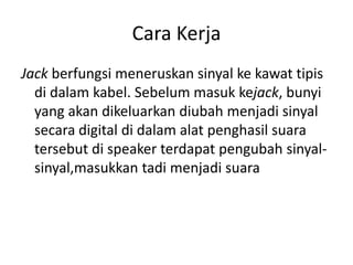 Cara Kerja
Jack berfungsi meneruskan sinyal ke kawat tipis
di dalam kabel. Sebelum masuk kejack, bunyi
yang akan dikeluarkan diubah menjadi sinyal
secara digital di dalam alat penghasil suara
tersebut di speaker terdapat pengubah sinyal-
sinyal,masukkan tadi menjadi suara
 