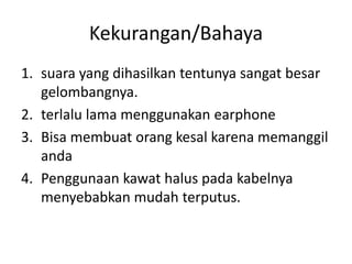 Kekurangan/Bahaya
1. suara yang dihasilkan tentunya sangat besar
gelombangnya.
2. terlalu lama menggunakan earphone
3. Bisa membuat orang kesal karena memanggil
anda
4. Penggunaan kawat halus pada kabelnya
menyebabkan mudah terputus.
 