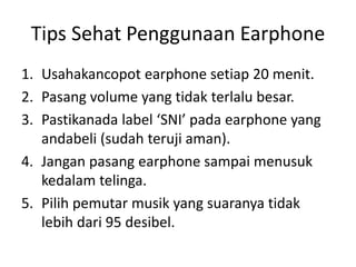 Tips Sehat Penggunaan Earphone
1. Usahakancopot earphone setiap 20 menit.
2. Pasang volume yang tidak terlalu besar.
3. Pastikanada label ‘SNI’ pada earphone yang
andabeli (sudah teruji aman).
4. Jangan pasang earphone sampai menusuk
kedalam telinga.
5. Pilih pemutar musik yang suaranya tidak
lebih dari 95 desibel.
 
