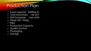 Production Plan
• Land required - 6500sq.ft.
• Total Machinery - 04 Unit
• Shift Schedule - two shifts
• Weak Off - Friday
• R&D
• Production Capacity
• Quality Control
• Packaging
• Storage
 