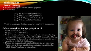 Marketing Plan
Product Strategy
• We have made separate plan for separate age groups.
• Age Structure: -
Group- I 0-18 years: 38 % (0.48 billion)
Group-II 19-35 years: 27 % (0.34 billion)
Group-III 36-65 years: 30 % (0.38 billion)
Group-IV 66 above: 5.3% (0.06 billion)
• We will be targeting the first three groups covering 94.7 % of population.
Marketing Plan for Age group 0 to 18
Total Population: 0.483 billion
Studying in school: 0.241 billion
• We have traditions of distributing sweets to all school students after Flag
hosting on 15th August (Independence Day) & 26th January (Republic day).
• We can tie up with the schools as a distribution chain. In future this can be
extended to Birthday’s & Children's day.
• Uummm has more nutritional value for children's than any other sweet.
That we can say because we added grain granules in our nutritious bar
which children’s prefer not to eat as whole.
 