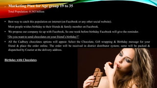 Marketing Plan for Age group 19 to 35
Total Population: 0.343 billion
• Best way to catch this population on internet (on Facebook or any other social website).
Most people wishes birthday to their friends & family member on Facebook.
• We propose our company tie up with Facebook, So one week before birthday Facebook will give the reminder.
“Do you want to send chocolates on your friend’s birthday?”
• All the Cadbury chocolates options will appear. Select the Chocolate, Gift wrapping & Birthday message for your
friend & place the order online. The order will be received in district distributor system; same will be packed &
dispatched by Courier at the delivery address.
Birthday with Chocolates.
 