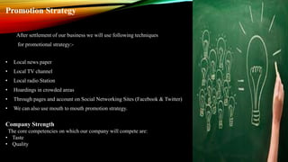 Promotion Strategy
After settlement of our business we will use following techniques
for promotional strategy:-
• Local news paper
• Local TV channel
• Local radio Station
• Hoardings in crowded areas
• Through pages and account on Social Networking Sites (Facebook & Twitter)
• We can also use mouth to mouth promotion strategy.
Company Strength
The core competencies on which our company will compete are:
• Taste
• Quality
 
