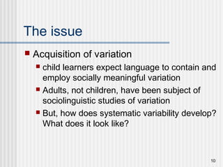 10
The issue
 Acquisition of variation
 child learners expect language to contain and
employ socially meaningful variation
 Adults, not children, have been subject of
sociolinguistic studies of variation
 But, how does systematic variability develop?
What does it look like?
 