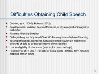 12
Difficulties Obtaining Child Speech
 Chevrot, et al. (2000), Roberts (2002)
 Developmental variation due to differences in physiological and cognitive
maturation
 Patterns reflecting imitation
 Distinguishing word-by-word (“lexical”) learning from rule-based learning
 Testing difficulties: attentional fluctuation (often resulting in insufficient
amounts of data to be representative of the speaker)
 Low intelligibility of utterances (less so for preschool age)
 Possibility of DIFFERENT stylistic or social goals (different form-meaning
mapping than in adults)
 