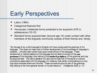 13
Early Perspectives
 Labov (1964)
 Categorical features first
 Vernacular (=dialectal) forms predicted to be acquired LATE in
adolescence (10-12)
 Standard forms acquired later (around age 14) under contact with other
members of the linguistic community outside of their friends and family.
“By theageof six achild exposed to English will haveconstructed thegrammar of his
language. Thisdoesnot mean that no further development of hisknowledgeof languageis
possible. ...Wealso learn certain lessusual constructionsof thelanguage. These
exceptional or marked patternsof thelanguagearenot taken to bepart of thecore
grammarof thelanguage, they belong to themarked periphery of thegrammar and may
beacquired later. Thenativespeaker will also haveto learn all of thesocial or cultural
conventionsassociated with hislanguage, for instance, that certain wordsbelong to avery
high stylewhereasothersareinformal. Theseconventionsarenot part of thegrammar,
they belong to themoregeneral domain of human behavior.” (Haegeman 2005, p. 17)
 