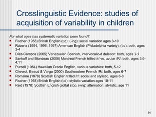 14
Crosslinguistic Evidence: studies of
acquisition of variability in children
For what ages has systematic variation been found?
 Fischer (1958) British English (t,d), (-ing): social variation ages 3-10
 Roberts (1994, 1996, 1997) American English (Philadelphia variety), (t,d): both, ages
3-4
 Díaz-Campos (2005) Venezuelan Spanish, intervocalic-d deletion: both, ages 3-5
 Sankoff and Blondeau (2006) Montreal French trilled /r/ vs. uvular /R/: both, ages 3;6-
4;11
 Purcell (1984) Hawaiian Creole English, various variables: both, 5-12
 Chevrot, Beaud & Varga (2000) Southeastern French /R/: both, ages 6-7
 Romaine (1978) Scottish English trilled /r/: social and stylistic, ages 6-8
 Fischer (1958) British English (t,d): stylistic variation ages 10-11
 Reid (1978) Scottish English glottal stop, (-ing) alternation: stylistic, age 11
 