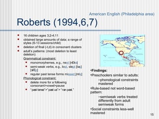 15
Roberts (1994,6,7)
 16 children ages 3;2-4;11
 obtained large amounts of data; a range of
styles (6-13 sessions/child)
 deletion of final (-t,d) in consonant clusters
 adult’s patterns: (most deletion to least
deletion):
Grammatical constraint:
 monomorphemes, e.g., next [nEks]
 semi-weak verbs, e.g., lost, slept [las]
[slEp]
 regular past tense forms missed [mIs]
Phonological constraint:
 delete more for a following
consonant>vowel>pause
 “past tense”>”past us”> “ran past.”
American English (Philadelphia area)
•Findings:
•Preschoolers similar to adults:
–phonological constraints
mastered
•Rule-based not word-based
pattern:
–semiweak verbs treated
differently from adult
semiweak forms
•Social constraints less-well
mastered
 