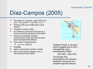 16
Díaz-Campos (2005)
 36 children in 2 cohorts: ages 42-53 mos
(3;6 - 4;5) and 54-71 mos (4;6 - 5;11)
 Working (WC) and middle (MC) social
classes
 Targeted 2 speech styles
 Do children's productions fluctuate in a
manner showing sensitivity to formality?
 Examined interaction between
socioeconomic class and age (to tease
apart developmental effects)
 intervocalic /d/-spirantization
 e.g., boda [boDa]
 Findings:
 Again, preschoolers similar to adults
 Both social classes deleted more in
informal than formal styles
Venezuelan Spanish
•Deletion levels in younger
cohort suggest this is not a
maturational, but a
sociolinguistic effect:
WC=28% MC=10%
•Concludes that
preschoolers are showing
adult-like command of a
variable linguistic feature.
 