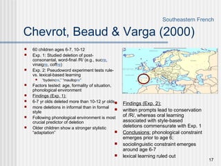 17
Chevrot, Beaud & Varga (2000)
 60 children ages 6-7, 10-12
 Exp. 1: Studied deletion of post-
consonantal, word-final /R/ (e.g., sucre,
vinaigre, coffre)
 Exp. 2: Pseudoword experiment tests rule-
vs. lexical-based learning
 “bydeincre,” “maullopre”
 Factors tested: age, formality of situation,
phonological environment
 Findings (Exp. 1):
 6-7 yr olds deleted more than 10-12 yr olds
 more deletions in informal than in formal
style
 Following phonological environment is most
crucial predictor of deletion
 Older children show a stronger stylistic
“adaptation”
Southeastern French
 Findings (Exp. 2):
 written prompts lead to conservation
of /R/, whereas oral learning
associated with style-based
deletions commensurate with Exp. 1
 Conclusions: phonological constraint
emerges prior to age 6;
 sociolinguistic constraint emerges
around age 6-7
 lexical learning ruled out
 