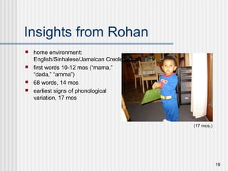19
Insights from Rohan
 home environment:
English/Sinhalese/Jamaican Creole
 first words 10-12 mos (“mama,”
“dada,” “amma”)
 68 words, 14 mos
 earliest signs of phonological
variation, 17 mos
(17 mos.)
 