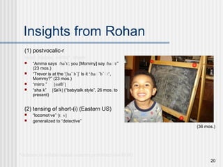 20
Insights from Rohan
(1) postvocalic-r
heart, harbor, mirror*, shark
 “Amma says /ha˘t/; you [Mommy] say /ha®t/”
(23 mos.)
 “Trevor is at the ‘[ha˘ b´]’ Is it ‘/ha®˘b´®/’,
Mommy?” (23 mos.)
 “mirror” [mi®´]
 “shark” [Sa˘k] (“babytalk style”, 26 mos. to
present)
(2) tensing of short-(i) (Eastern US)
 “locomotive” [ti˘v]
 generalized to “detective”
*deletion in syllable-initial contexts prohibited (mi-ROR)
(36 mos.)
 