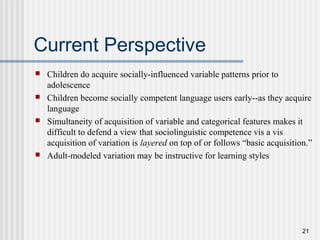21
Current Perspective
 Children do acquire socially-influenced variable patterns prior to
adolescence
 Children become socially competent language users early--as they acquire
language
 Simultaneity of acquisition of variable and categorical features makes it
difficult to defend a view that sociolinguistic competence vis a vis
acquisition of variation is layered on top of or follows “basic acquisition.”
 Adult-modeled variation may be instructive for learning styles
 