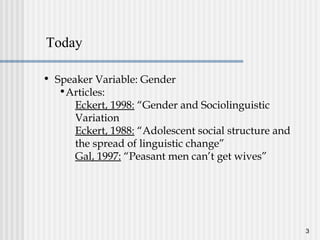 3
• Speaker Variable: Gender
•Articles:
Eckert, 1998: “Gender and Sociolinguistic
Variation
Eckert, 1988: “Adolescent social structure and
the spread of linguistic change”
Gal, 1997: “Peasant men can’t get wives”
Today
 