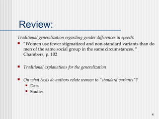 4
Review:
Traditional generalization regarding gender differences in speech:
 “Women use fewer stigmatized and non-standard variants than do
men of the same social group in the same circumstances. “
Chambers, p. 102
 Traditional explanations for the generalization
 On what basis do authors relate women to “standard variants”?
 Data
 Studies
 