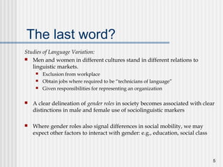 5
The last word?
Studies of Language Variation:
 Men and women in different cultures stand in different relations to
linguistic markets.
 Exclusion from workplace
 Obtain jobs where required to be “technicians of language”
 Given responsibilities for representing an organization
 A clear delineation of gender roles in society becomes associated with clear
distinctions in male and female use of sociolinguistic markers
 Where gender roles also signal differences in social mobility, we may
expect other factors to interact with gender: e.g., education, social class
 