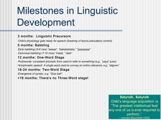 8
Milestones in Linguistic
Development
3 months: Linguistic Precursors
Child’s physiology gets ready for speech (lowering of larynx,articulatory control)
5 months: Babbling
Early babbling (5-6 mos) “aaaaa”, “bababababa,” “pppppppp”
Canonical babbling (7-10 mos) “mada,” “dele”
12 months: One-Word Stage
Protowords: consistent phonetic form used to refer to something (e.g., “yaya” juice)
Holophrastic speech: A single word used to convey an entire utterance, e.g. “allgone”
18-24 months: Two-Word Stage
Emergence of syntax, e.g. “Give ball”
>18 months: There’s no Three-Word stage!
Babytalk, Babytalk
Child’s language acquisition is
“The greatest intellectual feat
any one of us is ever required to
perform.”
-- Leonard Bloomfield (1933)
 