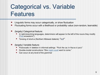 9
Categorical vs. Variable
Features
 Linguistic forms may occur categorically, or show fluctuation
 Fluctuating forms occur with a likelihood or probability value (non-random, learnable)
 (largely) Categorical feature:
 In right-branching languages, determiners will appear to the left of the nouns they modify
(“the snowstorm”)
 Tensing of short-a (Northern Midwest dialects) ”cat”
 (largely) Variable feature:
 Postvocalic /r/ deletion in informal settings “Park the car in Harvard yard.”
 Double-modal constructions “She might could want to come.”
 Can occur at any level of the grammar
 