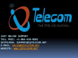 24X7 ONLINE SUPPORT
TOLL FREE: +1-866-438-0202
SKYPE/MSN: SUPPORT@IQTELECOM.NET
E-MAIL: SALES@IQTELECOM.NET
WEBSITE: WWW.IQTELECOM.NET
 