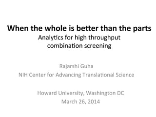 When	
  the	
  whole	
  is	
  be-er	
  than	
  the	
  parts	
  
Analy'cs	
  for	
  high	
  throughput	
  	
  
combina'on	
  screening	
  
Rajarshi	
  Guha	
  
NIH	
  Center	
  for	
  Advancing	
  Transla'onal	
  Science	
  
Howard	
  University,	
  Washington	
  DC	
  
March	
  26,	
  2014	
  
 