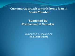 Customer approach towards home loan in
South Mumbai
Submitted By
Prathamesh S Vernekar
UNDER THE GUIDANCE OF
Mr. Sanket Sharma
 