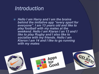 Introduction
 Hello I am Harry and I am the brains
behind the imitative app “every sport for
everyone”. I am 13 years old and like to
play football with my mates at the
weekend. Hello I am Kiaran I an 13 and I
like to play Rugby and I also like to
socialise with my friends. Hello I am
Kieron I am 14 and I like to go running
with my mates
 