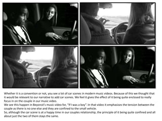 Whether it is a convention or not, you see a lot of car scenes in modern music videos. Because of this we thought that
it would be relevant to our narrative to add car scenes. We feel it gives the effect of it being quite enclosed to really
focus in on the couple in our music video.
We see this happen in Beyoncé's music video for, “If I was a boy”. In that video it emphasises the tension between the
couple as there is no one else and they are confined to the small vehicle.
So, although the car scene is at a happy time in our couples relationship, the principle of it being quite confined and all
about just the two of them stays the same.
 