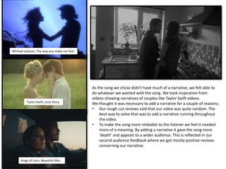 Michael Jackson, The way you make me feel.
Taylor Swift, Love Story.
Kings of Leon, Beautiful War.
As the song we chose didn’t have much of a narrative, we felt able to
do whatever we wanted with the song. We took inspiration from
videos showing narratives of couples like Taylor Swift videos.
We thought it was necessary to add a narrative for a couple of reasons;
• Our rough cut reviews said that our video was quite random. The
best way to solve that was to add a narrative running throughout
the video.
• To make the song more relatable to the listener we feel it needed
more of a meaning. By adding a narrative it gave the song more
‘depth’ and appeals to a wider audience. This is reflected in our
second audience feedback where we got mostly positive reviews
concerning our narrative.
 