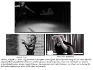 Beyoncé- Yonce. Alesha Dixon- Breathe Slow.
“Waiting all Night” is a dance song, therefore we thought it necessary that we incorporate dancing into the video. We took
inspiration from videos like “breathe slow” which has just one dancer in a studio. This is what we did with our dancer in
order to keep the video serious, instead of having a big dance routine with a lot of dancers and colours and costumes. We
feel this links well with our artists performance and narrative.
 