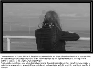 One of Goodwin's music vide theories is the coloration between lyrics and video, although we have little to base our video
on, we still thought it was important to stick to this theory. Therefore we had clips of our character “waiting” for her
partner in response to the song title, “Waiting all Night”.
This is also the main link we have with out narrative and song. Because the song doesn’t have many lyrics we were able to
make the narrative whatever we wanted, however to keep it understandable we feel it needs this small link in order for it
to fully fit.
 