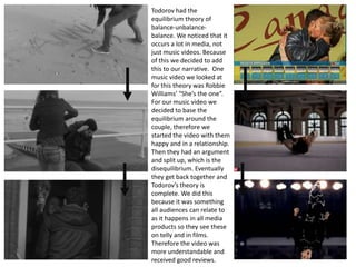 Todorov had the
equilibrium theory of
balance-unbalance-
balance. We noticed that it
occurs a lot in media, not
just music videos. Because
of this we decided to add
this to our narrative. One
music video we looked at
for this theory was Robbie
Williams’ “She’s the one”.
For our music video we
decided to base the
equilibrium around the
couple, therefore we
started the video with them
happy and in a relationship.
Then they had an argument
and split up, which is the
disequilibrium. Eventually
they get back together and
Todorov’s theory is
complete. We did this
because it was something
all audiences can relate to
as it happens in all media
products so they see these
on telly and in films.
Therefore the video was
more understandable and
received good reviews.
 