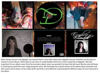When doing research into digipaks, we realised there is very little well known digipaks around, therefore we focused our
research on just albums. Most albums now have an inside booklet which has similar properties of digipaks. We took
inspiration for our album cover from the lumineers album cover, we wanted it to have that old music feel but also still keep
it contemporary with the main image being the artist. We have kept the outside sleeves of the album black and white and
then used a lot of colour on the inside which we think Is very effective in portraying the different styles of music featured in
the album.
 