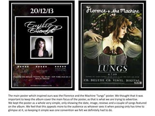 The main poster which inspired ours was the Florence and the Machine “lungs” poster. We thought that it was
important to keep the album cover the main focus of the poster, as that is what we are trying to advertise.
We kept the poster as a whole very simple, only showing the date, image, reviews and a couple of songs featured
on the album. We feel that this appeals more to the audience as whoever sees it when passing only has time to
glimpse at it, so keeping it simple was one convention we felt we definitely had to do.
 