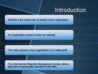 Introduction
Material is the central item & activity of any organization.
An Organization exists & works for material.
The main purpose of any organization is to make profit
The International Materials Management Society takes a
lead role in looking after activities in this field.
 