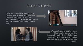 Learning how to use final cut pro
allowed me to learn to add lots of
different things to the film, this
included putting text over the clips to
include the credits throughout the
film.
We also learnt to add in video
filters which helped our film
tremendously for the shots that we
had to make clear were fantasies
and what was reality. We used this
twice.
 
