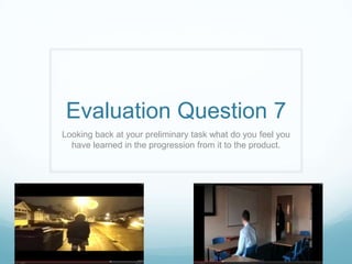 Evaluation Question 7
Looking back at your preliminary task what do you feel you
have learned in the progression from it to the product.
 