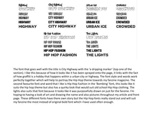 The font that goes well with the title is City Highway with the ‘a dripping marker’ (top one of the
section). I like this because of how it looks like it has been sprayed onto the page, it links with the fact
of how graffiti is a hobby that happens within a urban city or highway. The font style and words work
perfectly together which will help to portray the Hip Hop theme towards my fanzine magazine. The
second favourite font and word that I like is Hip Hop Fashion in the ‘Bombing’ font, this looks like it
suits the hip hop theme but also has a quirky look that would suit old school Hip Hop clothing. The
lights also suits that font because it looks like it was purposefully drawn on just for the fanzine. I’m
hoping to having a look of art and drawing the name and also pictures throughout my article and front
page. These different fonts have there own story but the Hip Hop fonts really stand out and will suit
my fanzine the most instead of original bold font which I have used often enough.
 