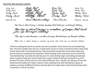 Font for the Fanzine article
I think for making the fanzine as quirky and new as possible I have chosen the soul handwriting
font. This font is bolder than the rest, it really sticks out for it’s italics and the fact that it looks hand
written which after researching fanzines I have found that handwritten work really makes your
fanzine stand out compared to competition. When looking at the sentences from my article the
‘Soul Handwriting’ also looks the best because it’s automatically larger and looking complicated
which is good to make your fanzine look more unique instead of having a boring font e.g. Arial.
Another font that I will try and use is the ‘Richard Murray’ font, I like this one because of how old
fashioned and traditional it looks, it doesn’t have anything to do with Hip Hop but it gives an
audience a variety of different themes and also takes the reader back to old school Hip Hop which
is involved in a lot of my article.
 