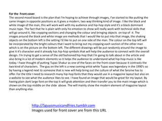 For the Front cover
The second mood board is the plan that I’m hoping to achieve through images, I’ve started to like putting the
same images in opposite positions as it gives a modern, two way thinking kind of image. I like the black and
white image of the man, this will work well with my audience and hip-hop style and it’s a black dominant
music type. The fact that he is plain with only his emotion to show will really work with technical skills that
will go around it, like cropping sections and changing the colour and bringing objects on top of it. The
images around the black and white image are methods that I would like to put into that image, the shaking
objects on the bottom left is the setting I’d like to put on one side of the man. The colour on the top left will
be incorporated by the bright colours that I want to bring out my cropping each section of the other man
which is on the picture on the bottom left. The different drawings will be put randomly around the image to
give it it’s character and it already has hip-hop symbols that will help the audience to connect with the overall
design. I’m trying to get a sense of the old fashioned hip-hop that I’m going to talk about in the article and
also bring in a lot of modern elements so it helps the audience to understand what hip-hop music is like
today. I have thought of putting Tupac Shakur as one of the faces on the front cover because it contrasts the
two kind of characters. The guy on the left is a new coming artist while Tupac was legendary in the 1990’s so
by having a legend next to someone that is new will help bring out the culture of what the fanzine has to
offer. For the title I need to research many hip-hop fonts that they would use in a magazine layout but also on
a website to see what the audience likes to see. I have found an image that would be great for my layout. By
having plain dark large font on the top it will grab attention and then transfer you to the main image which is
shown on the top middle on the slide above. The will mainly show the modern element of magazine layout
than anything else.
http://5guysmusicandfries.tumblr.com
Images used for front cover are from this URL
 