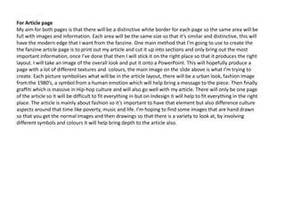 For Article page
My aim for both pages is that there will be a distinctive white border for each page so the same area will be
full with images and information. Each area will be the same size so that it’s similar and distinctive, this will
have the modern edge that I want from the fanzine. One main method that I’m going to use to create the
the fanzine article page is to print out my article and cut it up into sections and only bring out the most
important information, once I’ve done that then I will stick it on the right place so that it produces the right
layout. I will take an image of the overall look and put it onto a PowerPoint. This will hopefully produce a
page with a lot of different textures and colours, the main image on the slide above is what I’m trying to
create. Each picture symbolises what will be in the article layout, there will be a urban look, fashion image
from the 1980’s, a symbol from a human emotion which will help bring a message to the piece. Then finally
graffiti which is massive in Hip-hop culture and will also go well with my article. There will only be one page
of the article so it will be difficult to fit everything in but on Indesign it will help to fit everything in the right
place. The article is mainly about fashion so it’s important to have that element but also difference culture
aspects around that time like poverty, music and life. I’m hoping to find some images that are hand drawn
so that you get the normal images and then drawings so that there is a variety to look at, by involving
different symbols and colours it will help bring depth to the article also.
 