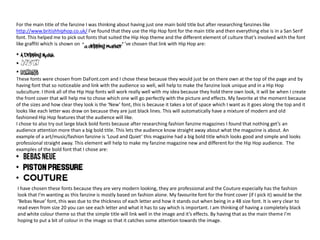 For the main title of the fanzine I was thinking about having just one main bold title but after researching fanzines like
http://www.britishhiphop.co.uk/ I’ve found that they use the Hip Hop font for the main title and then everything else is in a San Serif
font. This helped me to pick out fonts that suited the Hip Hop theme and the different element of culture that’s involved with the font
like graffiti which is shown on . . The fonts that I’ve chosen that link with Hip Hop are:
These fonts were chosen from DaFont.com and I chose these because they would just be on there own at the top of the page and by
having font that so noticeable and link with the audience so well, will help to make the fanzine look unique and in a Hip Hop
subculture. I think all of the Hip Hop fonts will work really well with my idea because they hold there own look, it will be when I create
the front cover that will help me to chose which one will go perfectly with the picture and effects. My favorite at the moment because
of the sizes and how clear they look is the ‘New’ font, this is because it takes a lot of space which I want as it goes along the top and it
looks like each letter was draw on because they are just black lines. This will automatically have a mixture of modern and old
fashioned Hip Hop features that the audience will like.
I chose to also try out large black bold fonts because after researching fashion fanzine magazines I found that nothing get’s an
audience attention more than a big bold title. This lets the audience know straight away about what the magazine is about. An
example of a art/music/fashion fanzine is ‘Loud and Quiet’ this magazine had a big bold title which looks good and simple and looks
professional straight away. This element will help to make my fanzine magazine new and different for the Hip Hop audience. The
examples of the bold font that I chose are:
I have chosen these fonts because they are very modern looking, they are professional and the Couture especially has the fashion
look that I’m wanting as this fanzine is mostly based on fashion alone. My favourite font for the front cover (if I pick it) would be the
‘Bebas Neue’ font, this was due to the thickness of each letter and how it stands out when being in a 48 size font. It is very clear to
read even from size 20 you can see each letter and what it has to say which is important. I am thinking of having a completely black
and white colour theme so that the simple title will link well in the image and it’s effects. By having that as the main theme I’m
hoping to put a bit of colour in the image so that it catches some attention towards the image.
 