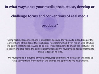 In what ways does your media product use, develop or
challenge forms and conventions of real media
products?
Using real media conventions is important because they provide a good idea of the
conventions of the genre that is chosen. Researching had given me an idea of what
the genre characteristics were to be like. This enabled me to chose the costume, the
location and also make the correct alternations so my music video had conformed to
music videos of its kind.
My music video is a hybrid of two genres, pop and indie. As a result of this I had to
take conventions from both of the genres and apply it to my music video.
 