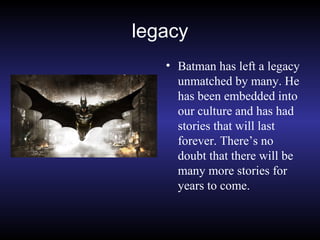 legacy
• Batman has left a legacy
unmatched by many. He
has been embedded into
our culture and has had
stories that will last
forever. There’s no
doubt that there will be
many more stories for
years to come.
 