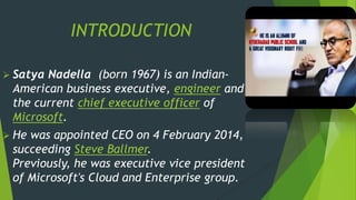 INTRODUCTION
 Satya Nadella (born 1967) is an Indian-
American business executive, engineer and
the current chief executive officer of
Microsoft.
 He was appointed CEO on 4 February 2014,
succeeding Steve Ballmer.
Previously, he was executive vice president
of Microsoft's Cloud and Enterprise group.
 