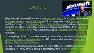 EARLY LIFE
 Satya Nadella Chowdary[ was born in Hyderabad, India, in a Telugu family from
Anantapur district in Andhra Pradesh to B. N. Yugandhar, an IAS officer.
Nadella attended the Hyderabad Public School in Begumpet before attaining a
bachelor of engineering in Electronics and Telecommunications from Manipal
Institute of Technology in 1987 (then affiliated to Mangalore University), Manipal,
Karnataka.
 After moving to the US, Nadella earned an MS in Computer Science from the
University of Wisconsin–Milwaukee in 1990 and an MBA from the University of
Chicago Booth School of Business.
 In 1992, he married Anupama, daughter of his father's IAS batchmate, K.R.
Venugopal.[39] They have ,a son & 2 daughters,& live in Bellevue,Washington.[4][40]
 